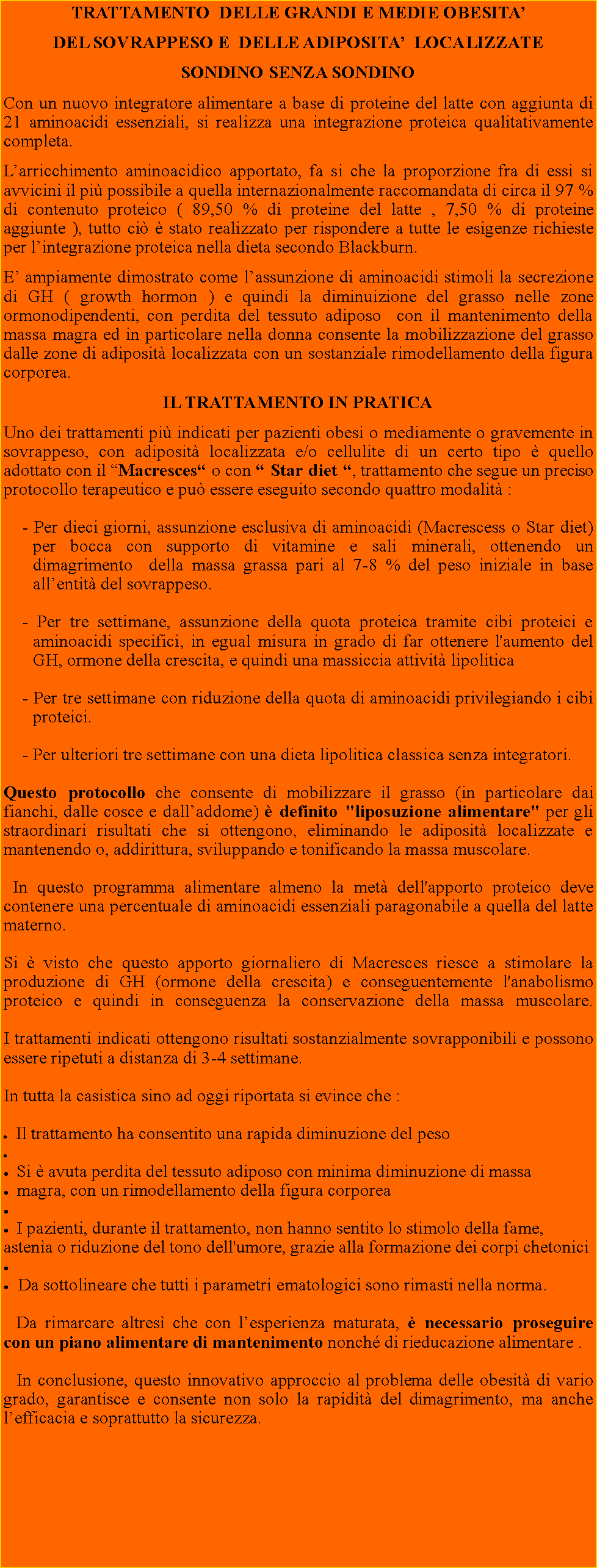 Casella di testo: TRATTAMENTO  DELLE GRANDI E MEDIE OBESITA DEL SOVRAPPESO E  DELLE ADIPOSITA  LOCALIZZATESONDINO SENZA SONDINOCon un nuovo integratore alimentare a base di proteine del latte con aggiunta di 21 aminoacidi essenziali, si realizza una integrazione proteica qualitativamente completa.Larricchimento aminoacidico apportato, fa si che la proporzione fra di essi si  avvicini il pi possibile a quella internazionalmente raccomandata di circa il 97 % di contenuto proteico ( 89,50 % di proteine del latte , 7,50 % di proteine aggiunte ), tutto ci  stato realizzato per rispondere a tutte le esigenze richieste per lintegrazione proteica nella dieta secondo Blackburn.E ampiamente dimostrato come lassunzione di aminoacidi stimoli la secrezione di GH ( growth hormon ) e quindi la diminuizione del grasso nelle zone ormonodipendenti, con perdita del tessuto adiposo  con il mantenimento della massa magra ed in particolare nella donna consente la mobilizzazione del grasso dalle zone di adiposit localizzata con un sostanziale rimodellamento della figura corporea.IL TRATTAMENTO IN PRATICAUno dei trattamenti pi indicati per pazienti obesi o mediamente o gravemente in sovrappeso, con adiposit localizzata e/o cellulite di un certo tipo  quello adottato con il Macresces o con  Star diet , trattamento che segue un preciso protocollo terapeutico e pu essere eseguito secondo quattro modalit :  - Per dieci giorni, assunzione esclusiva di aminoacidi (Macrescess o Star diet) per bocca con supporto di vitamine e sali minerali, ottenendo un dimagrimento  della massa grassa pari al 7-8 % del peso iniziale in base allentit del sovrappeso. - Per tre settimane, assunzione della quota proteica tramite cibi proteici e aminoacidi specifici, in egual misura in grado di far ottenere l'aumento del GH, ormone della crescita, e quindi una massiccia attivit lipolitica  - Per tre settimane con riduzione della quota di aminoacidi privilegiando i cibi proteici. - Per ulteriori tre settimane con una dieta lipolitica classica senza integratori.Questo protocollo che consente di mobilizzare il grasso (in particolare dai fianchi, dalle cosce e dalladdome)  definito "liposuzione alimentare" per gli straordinari risultati che si ottengono, eliminando le adiposit localizzate e mantenendo o, addirittura, sviluppando e tonificando la massa muscolare. In questo programma alimentare almeno la met dell'apporto proteico deve contenere una percentuale di aminoacidi essenziali paragonabile a quella del latte materno. Si  visto che questo apporto giornaliero di Macresces riesce a stimolare la produzione di GH (ormone della crescita) e conseguentemente l'anabolismo proteico e quindi in conseguenza la conservazione della massa muscolare. 

I trattamenti indicati ottengono risultati sostanzialmente sovrapponibili e possono essere ripetuti a distanza di 3-4 settimane. In tutta la casistica sino ad oggi riportata si evince che :  Il trattamento ha consentito una rapida diminuzione del peso  Si  avuta perdita del tessuto adiposo con minima diminuzione di massa  magra, con un rimodellamento della figura corporea  I pazienti, durante il trattamento, non hanno sentito lo stimolo della fame,        astena o riduzione del tono dell'umore, grazie alla formazione dei corpi chetonici Da sottolineare che tutti i parametri ematologici sono rimasti nella norma.     Da rimarcare altres che con lesperienza maturata,  necessario proseguire con un piano alimentare di mantenimento nonch di rieducazione alimentare .
   In conclusione, questo innovativo approccio al problema delle obesit di vario grado, garantisce e consente non solo la rapidit del dimagrimento, ma anche lefficacia e soprattutto la sicurezza.  